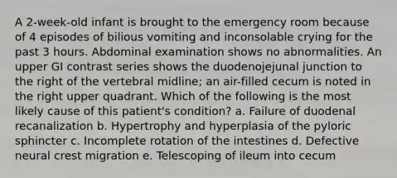 A 2-week-old infant is brought to the emergency room because of 4 episodes of bilious vomiting and inconsolable crying for the past 3 hours. Abdominal examination shows no abnormalities. An upper GI contrast series shows the duodenojejunal junction to the right of the vertebral midline; an air-filled cecum is noted in the right upper quadrant. Which of the following is the most likely cause of this patient's condition? a. Failure of duodenal recanalization b. Hypertrophy and hyperplasia of the pyloric sphincter c. Incomplete rotation of the intestines d. Defective neural crest migration e. Telescoping of ileum into cecum