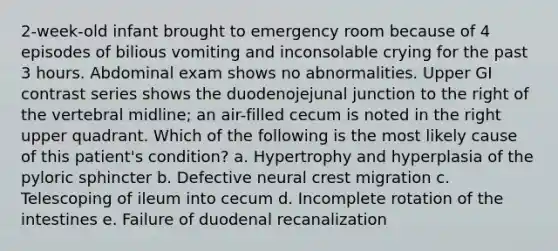 2-week-old infant brought to emergency room because of 4 episodes of bilious vomiting and inconsolable crying for the past 3 hours. Abdominal exam shows no abnormalities. Upper GI contrast series shows the duodenojejunal junction to the right of the vertebral midline; an air-filled cecum is noted in the right upper quadrant. Which of the following is the most likely cause of this patient's condition? a. Hypertrophy and hyperplasia of the pyloric sphincter b. Defective neural crest migration c. Telescoping of ileum into cecum d. Incomplete rotation of the intestines e. Failure of duodenal recanalization