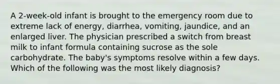 A 2-week-old infant is brought to the emergency room due to extreme lack of energy, diarrhea, vomiting, jaundice, and an enlarged liver. The physician prescribed a switch from breast milk to infant formula containing sucrose as the sole carbohydrate. The baby's symptoms resolve within a few days. Which of the following was the most likely diagnosis?