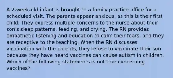 A 2-week-old infant is brought to a family practice office for a scheduled visit. The parents appear anxious, as this is their first child. They express multiple concerns to the nurse about their son's sleep patterns, feeding, and crying. The RN provides empathetic listening and education to calm their fears, and they are receptive to the teaching. When the RN discusses vaccination with the parents, they refuse to vaccinate their son because they have heard vaccines can cause autism in children. Which of the following statements is not true concerning vaccines?