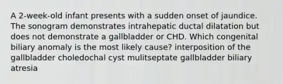 A 2-week-old infant presents with a sudden onset of jaundice. The sonogram demonstrates intrahepatic ductal dilatation but does not demonstrate a gallbladder or CHD. Which congenital biliary anomaly is the most likely cause? interposition of the gallbladder choledochal cyst mulitseptate gallbladder biliary atresia