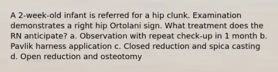 A 2-week-old infant is referred for a hip clunk. Examination demonstrates a right hip Ortolani sign. What treatment does the RN anticipate? a. Observation with repeat check-up in 1 month b. Pavlik harness application c. Closed reduction and spica casting d. Open reduction and osteotomy