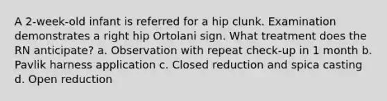 A 2-week-old infant is referred for a hip clunk. Examination demonstrates a right hip Ortolani sign. What treatment does the RN anticipate? a. Observation with repeat check-up in 1 month b. Pavlik harness application c. Closed reduction and spica casting d. Open reduction