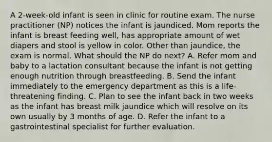 A 2-week-old infant is seen in clinic for routine exam. The nurse practitioner (NP) notices the infant is jaundiced. Mom reports the infant is breast feeding well, has appropriate amount of wet diapers and stool is yellow in color. Other than jaundice, the exam is normal. What should the NP do next? A. Refer mom and baby to a lactation consultant because the infant is not getting enough nutrition through breastfeeding. B. Send the infant immediately to the emergency department as this is a life-threatening finding. C. Plan to see the infant back in two weeks as the infant has breast milk jaundice which will resolve on its own usually by 3 months of age. D. Refer the infant to a gastrointestinal specialist for further evaluation.