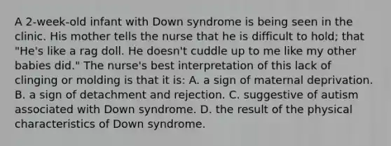 A 2-week-old infant with Down syndrome is being seen in the clinic. His mother tells the nurse that he is difficult to hold; that "He's like a rag doll. He doesn't cuddle up to me like my other babies did." The nurse's best interpretation of this lack of clinging or molding is that it is: A. a sign of maternal deprivation. B. a sign of detachment and rejection. C. suggestive of autism associated with Down syndrome. D. the result of the physical characteristics of Down syndrome.