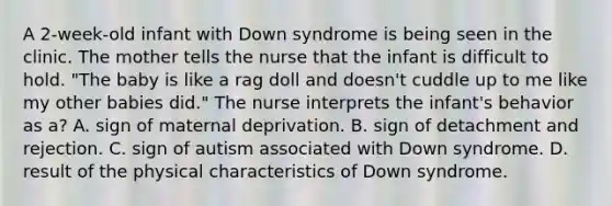 A 2-week-old infant with Down syndrome is being seen in the clinic. The mother tells the nurse that the infant is difficult to hold. "The baby is like a rag doll and doesn't cuddle up to me like my other babies did." The nurse interprets the infant's behavior as a? A. sign of maternal deprivation. B. sign of detachment and rejection. C. sign of autism associated with Down syndrome. D. result of the physical characteristics of Down syndrome.