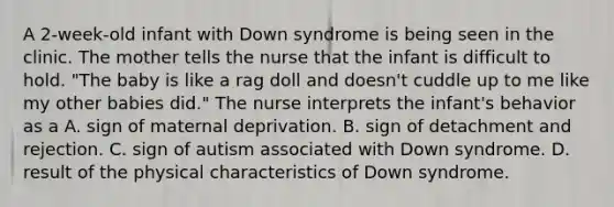 A 2-week-old infant with Down syndrome is being seen in the clinic. The mother tells the nurse that the infant is difficult to hold. "The baby is like a rag doll and doesn't cuddle up to me like my other babies did." The nurse interprets the infant's behavior as a A. sign of maternal deprivation. B. sign of detachment and rejection. C. sign of autism associated with Down syndrome. D. result of the physical characteristics of Down syndrome.