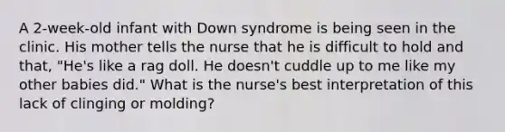 A 2-week-old infant with Down syndrome is being seen in the clinic. His mother tells the nurse that he is difficult to hold and that, "He's like a rag doll. He doesn't cuddle up to me like my other babies did." What is the nurse's best interpretation of this lack of clinging or molding?