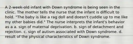 A 2-week-old infant with Down syndrome is being seen in the clinic. The mother tells the nurse that the infant is difficult to hold. "The baby is like a rag doll and doesn't cuddle up to me like my other babies did." The nurse interprets the infant's behavior as a a. sign of maternal deprivation. b. sign of detachment and rejection. c. sign of autism associated with Down syndrome. d. result of the physical characteristics of Down syndrome.