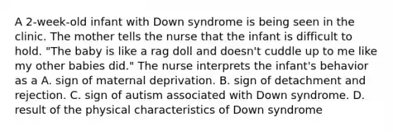 A 2-week-old infant with Down syndrome is being seen in the clinic. The mother tells the nurse that the infant is difficult to hold. "The baby is like a rag doll and doesn't cuddle up to me like my other babies did." The nurse interprets the infant's behavior as a A. sign of maternal deprivation. B. sign of detachment and rejection. C. sign of autism associated with Down syndrome. D. result of the physical characteristics of Down syndrome