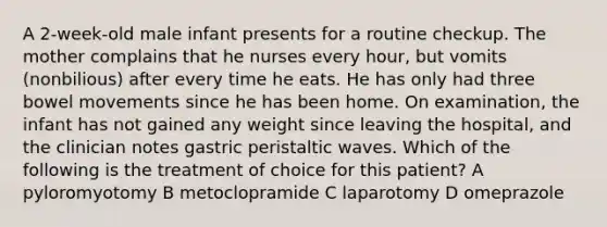 A 2-week-old male infant presents for a routine checkup. The mother complains that he nurses every hour, but vomits (nonbilious) after every time he eats. He has only had three bowel movements since he has been home. On examination, the infant has not gained any weight since leaving the hospital, and the clinician notes gastric peristaltic waves. Which of the following is the treatment of choice for this patient? A pyloromyotomy B metoclopramide C laparotomy D omeprazole