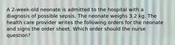 A 2-week-old neonate is admitted to the hospital with a diagnosis of possible sepsis. The neonate weighs 3.2 kg. The health care provider writes the following orders for the neonate and signs the order sheet. Which order should the nurse question?