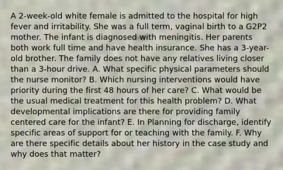 A 2-week-old white female is admitted to the hospital for high fever and irritability. She was a full term, vaginal birth to a G2P2 mother. The infant is diagnosed with meningitis. Her parents both work full time and have health insurance. She has a 3-year-old brother. The family does not have any relatives living closer than a 3-hour drive. A. What specific physical parameters should the nurse monitor? B. Which nursing interventions would have priority during the first 48 hours of her care? C. What would be the usual medical treatment for this health problem? D. What developmental implications are there for providing family centered care for the infant? E. In Planning for discharge, identify specific areas of support for or teaching with the family. F. Why are there specific details about her history in the case study and why does that matter?