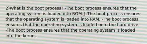 2)What is the boot process? -The boot process ensures that the operating system is loaded into ROM.] -The boot process ensures that the operating system is loaded into RAM. -The boot process ensures that the operating system is loaded onto the hard drive. -The boot process ensures that the operating system is loaded into the kernel.