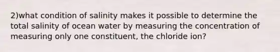 2)what condition of salinity makes it possible to determine the total salinity of ocean water by measuring the concentration of measuring only one constituent, the chloride ion?