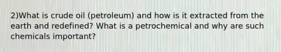 2)What is crude oil (petroleum) and how is it extracted from the earth and redefined? What is a petrochemical and why are such chemicals important?