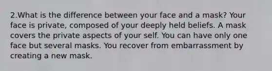 2.What is the difference between your face and a mask? Your face is private, composed of your deeply held beliefs. A mask covers the private aspects of your self. You can have only one face but several masks. You recover from embarrassment by creating a new mask.