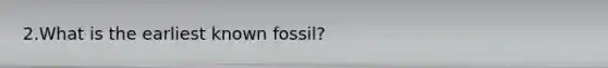 2.What is the earliest known fossil?