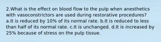 2.What is the effect on blood flow to the pulp when anesthetics with vasoconstrictors are used during restorative procedures? a.It is reduced by 10% of its normal rate. b.It is reduced to less than half of its normal rate. c.It is unchanged. d.It is increased by 25% because of stress on the pulp tissue.