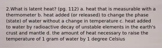 2.What is latent heat? (pg. 112) a. heat that is measurable with a thermometer b. heat added (or released) to change the phase (state) of water without a change in temperature c. heat added to water by radioactive decay of unstable elements in the earth's crust and mantle d. the amount of heat necessary to raise the temperature of 1 gram of water by 1 degree Celsius