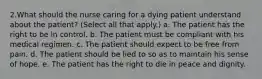 2.What should the nurse caring for a dying patient understand about the patient? (Select all that apply.) a. The patient has the right to be in control. b. The patient must be compliant with his medical regimen. c. The patient should expect to be free from pain. d. The patient should be lied to so as to maintain his sense of hope. e. The patient has the right to die in peace and dignity.