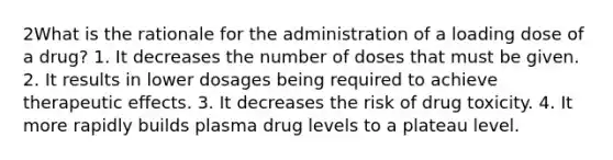 2What is the rationale for the administration of a loading dose of a drug? 1. It decreases the number of doses that must be given. 2. It results in lower dosages being required to achieve therapeutic effects. 3. It decreases the risk of drug toxicity. 4. It more rapidly builds plasma drug levels to a plateau level.