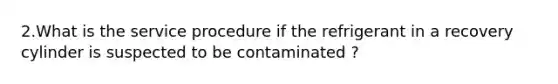 2.What is the service procedure if the refrigerant in a recovery cylinder is suspected to be contaminated ?