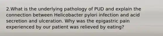 2.What is the underlying pathology of PUD and explain the connection between Helicobacter pylori infection and acid secretion and ulceration. Why was the epigastric pain experienced by our patient was relieved by eating?