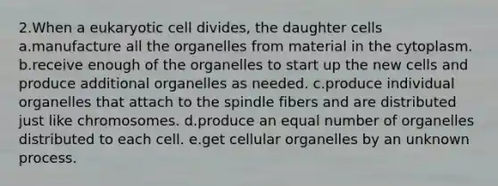 2.When a eukaryotic cell divides, the daughter cells a.manufacture all the organelles from material in the cytoplasm. b.receive enough of the organelles to start up the new cells and produce additional organelles as needed. c.produce individual organelles that attach to the spindle fibers and are distributed just like chromosomes. d.produce an equal number of organelles distributed to each cell. e.get cellular organelles by an unknown process.