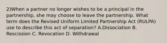 2)When a partner no longer wishes to be a principal in the partnership, she may choose to leave the partnership. What term does the Revised Uniform Limited Partnership Act (RULPA) use to describe this act of separation? A.Dissociation B. Rescission C. Revocation D. Withdrawal