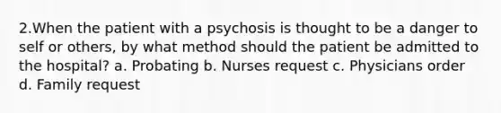 2.When the patient with a psychosis is thought to be a danger to self or others, by what method should the patient be admitted to the hospital? a. Probating b. Nurses request c. Physicians order d. Family request