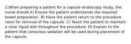 2.When preparing a patient for a capsule endoscopy study, the nurse should A) Ensure the patient understands the required bowel preparation. B) Have the patient return to the procedure room for removal of the capsule. C) Teach the patient to maintain a clear liquid diet throughout the procedure. D) Explain to the patient that conscious sedation will be used during placement of the capsule.