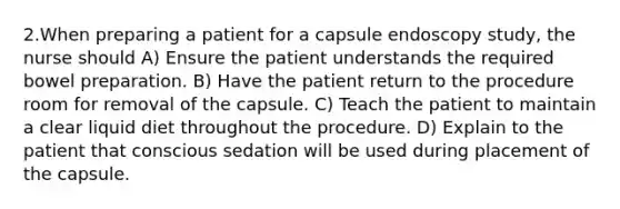 2.When preparing a patient for a capsule endoscopy study, the nurse should A) Ensure the patient understands the required bowel preparation. B) Have the patient return to the procedure room for removal of the capsule. C) Teach the patient to maintain a clear liquid diet throughout the procedure. D) Explain to the patient that conscious sedation will be used during placement of the capsule.