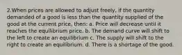 2.When prices are allowed to adjust freely, if the quantity demanded of a good is less than the quantity supplied of the good at the current price, then: a. Price will decrease until it reaches the equilibrium price. b. The demand curve will shift to the left to create an equilibrium c. The supply will shift to the right to create an equilibrium. d. There is a shortage of the good.