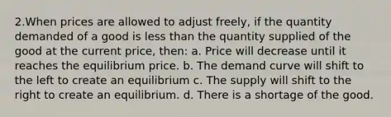 2.When prices are allowed to adjust freely, if the quantity demanded of a good is less than the quantity supplied of the good at the current price, then: a. Price will decrease until it reaches the equilibrium price. b. The demand curve will shift to the left to create an equilibrium c. The supply will shift to the right to create an equilibrium. d. There is a shortage of the good.