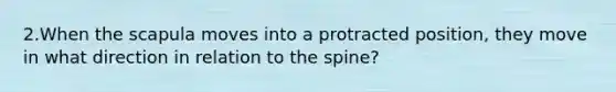 2.When the scapula moves into a protracted position, they move in what direction in relation to the spine?