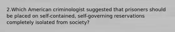 2.Which American criminologist suggested that prisoners should be placed on​ self-contained, self-governing reservations completely isolated from​ society?