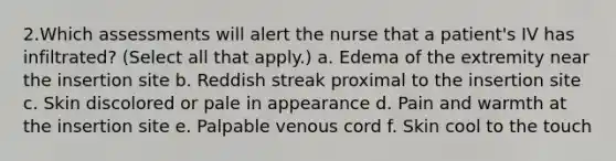 2.Which assessments will alert the nurse that a patient's IV has infiltrated? (Select all that apply.) a. Edema of the extremity near the insertion site b. Reddish streak proximal to the insertion site c. Skin discolored or pale in appearance d. Pain and warmth at the insertion site e. Palpable venous cord f. Skin cool to the touch