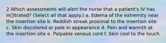 2.Which assessments will alert the nurse that a patient's IV has inԨltrated? (Select all that apply.) a. Edema of the extremity near the insertion site b. Reddish streak proximal to the insertion site c. Skin discolored or pale in appearance d. Pain and warmth at the insertion site e. Palpable venous cord f. Skin cool to the touch