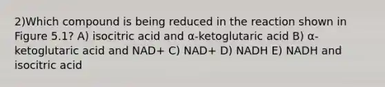 2)Which compound is being reduced in the reaction shown in Figure 5.1? A) isocitric acid and α-ketoglutaric acid B) α-ketoglutaric acid and NAD+ C) NAD+ D) NADH E) NADH and isocitric acid