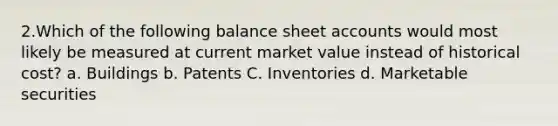 2.Which of the following balance sheet accounts would most likely be measured at current market value instead of historical cost? a. Buildings b. Patents C. Inventories d. Marketable securities