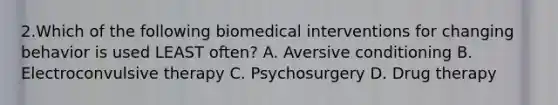 2.Which of the following biomedical interventions for changing behavior is used LEAST often? A. Aversive conditioning B. Electroconvulsive therapy C. Psychosurgery D. Drug therapy