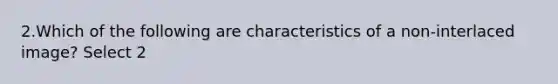 2.Which of the following are characteristics of a non-interlaced image? Select 2