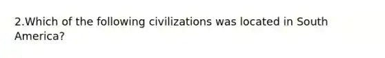 2.Which of the following civilizations was located in South America?