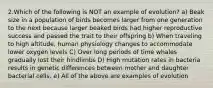 2.Which of the following is NOT an example of evolution? a) Beak size in a population of birds becomes larger from one generation to the next because larger beaked birds had higher reproductive success and passed the trait to their offspring b) When traveling to high altitude, human physiology changes to accommodate lower oxygen levels C) Over long periods of time whales gradually lost their hindlimbs D) High mutation rates in bacteria results in genetic differences between mother and daughter bacterial cells. e) All of the above are examples of evolution