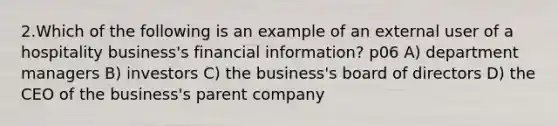 2.Which of the following is an example of an external user of a hospitality business's financial information? p06 A) department managers B) investors C) the business's board of directors D) the CEO of the business's parent company