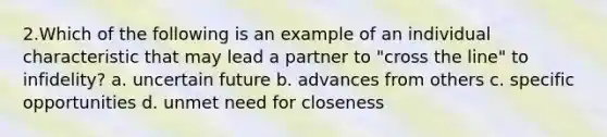 2.​Which of the following is an example of an individual characteristic that may lead a partner to "cross the line" to infidelity? a. uncertain future b. advances from others c. specific opportunities d. unmet need for closeness