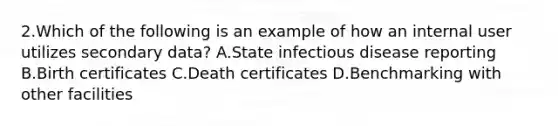 2.Which of the following is an example of how an internal user utilizes secondary data? A.State infectious disease reporting B.Birth certificates C.Death certificates D.Benchmarking with other facilities