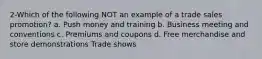 2-Which of the following NOT an example of a trade sales promotion? a. Push money and training b. Business meeting and conventions c. Premiums and coupons d. Free merchandise and store demonstrations Trade shows