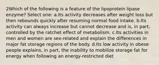 2Which of the following is a feature of the lipoprotein lipase enzyme? Select one: a.Its activity decreases after weight loss but then rebounds quickly after resuming normal food intake. b.Its activity can always increase but cannot decrease and is, in part, controlled by the ratchet effect of metabolism. c.Its activities in men and women are sex-related and explain the differences in major fat storage regions of the body. d.Its low activity in obese people explains, in part, the inability to mobilize storage fat for energy when following an energy-restricted diet